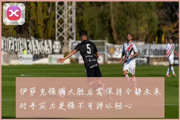 伊萨克强调大胜后需保持冷静未来对手实力更强不可掉以轻心