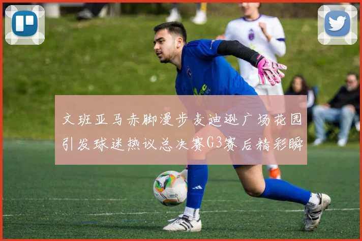 文班亚马赤脚漫步麦迪逊广场花园引发球迷热议总决赛G3赛后精彩瞬间