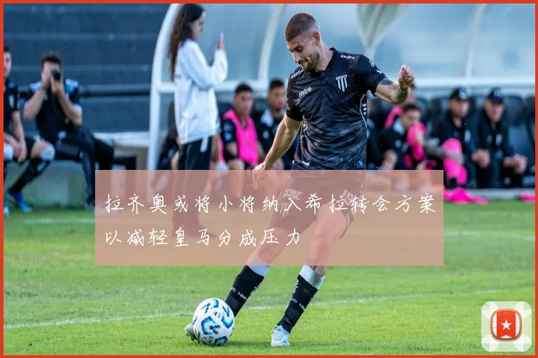 拉齐奥或将小将纳入希拉转会方案以减轻皇马分成压力