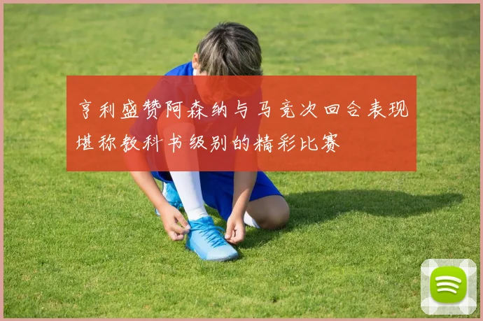亨利盛赞阿森纳与马竞次回合表现堪称教科书级别的精彩比赛