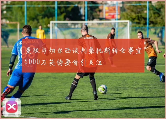 曼联与切尔西谈判桑托斯转会事宜5000万英镑要价引关注