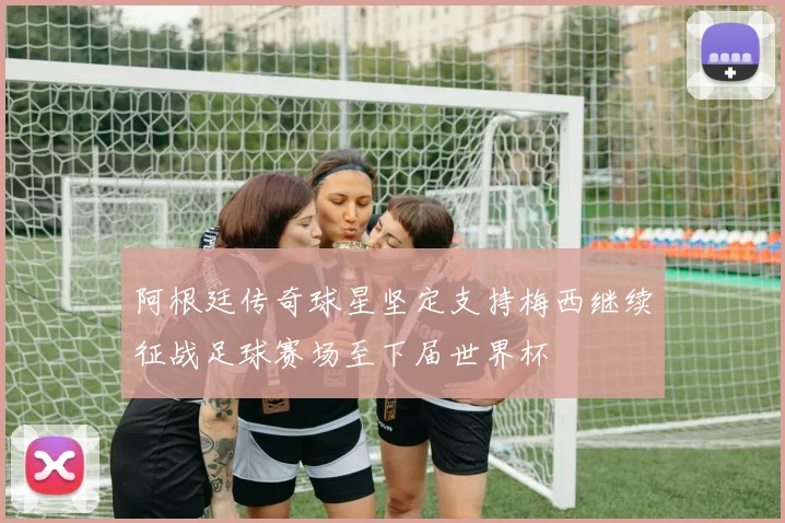 阿根廷传奇球星坚定支持梅西继续征战足球赛场至下届世界杯