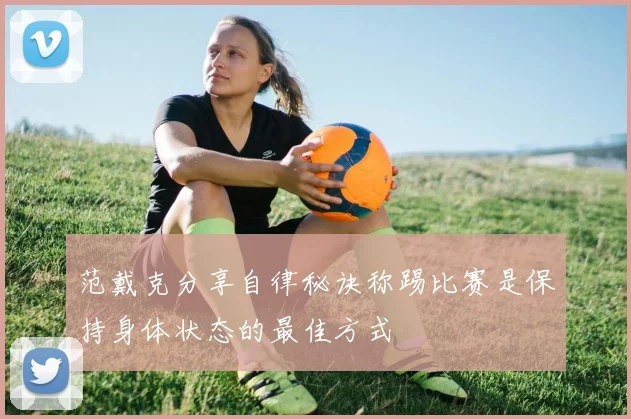 范戴克分享自律秘诀称踢比赛是保持身体状态的最佳方式
