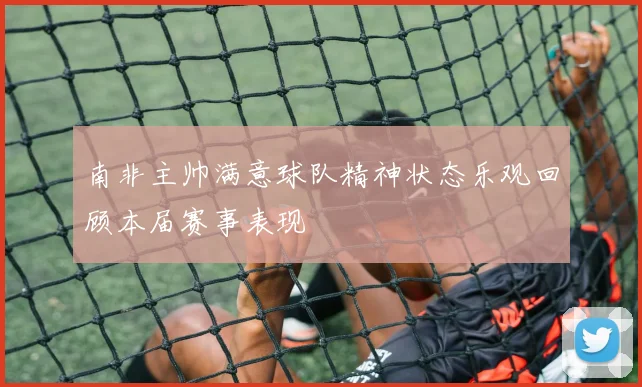 南非主帅满意球队精神状态乐观回顾本届赛事表现