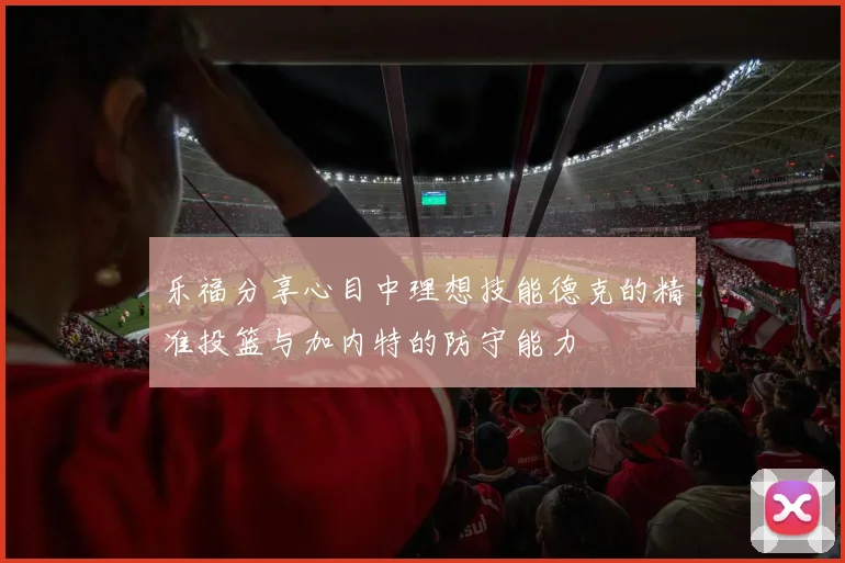 乐福分享心目中理想技能德克的精准投篮与加内特的防守能力
