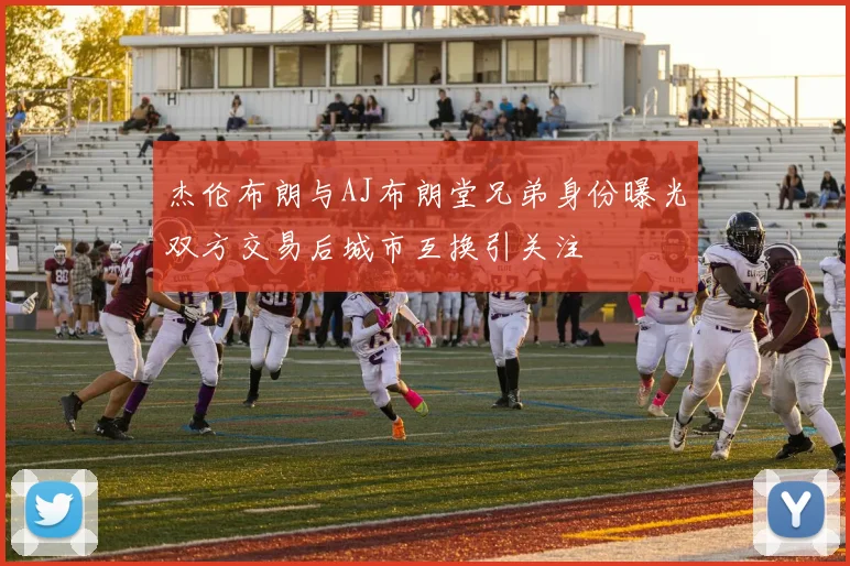 杰伦布朗与AJ布朗堂兄弟身份曝光双方交易后城市互换引关注
