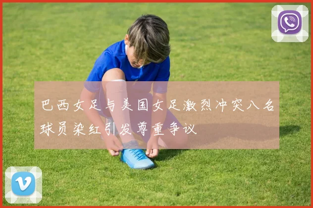 巴西女足与美国女足激烈冲突八名球员染红引发尊重争议