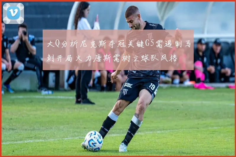 大Q分析尼克斯夺冠关键G5需遏制马刺开局火力唐斯需树立球队风格